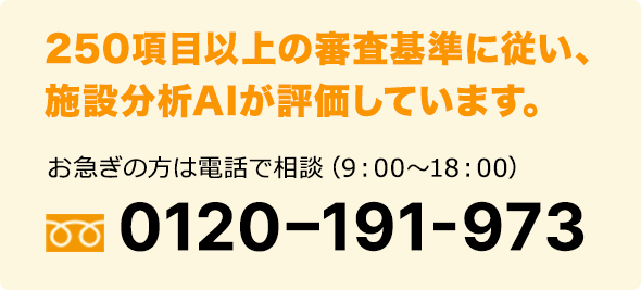 250項目以上の審査基準に従い、施設分析AIが評価しています。お急ぎの方は電話で相談（9：00～18：00）0120–191-973